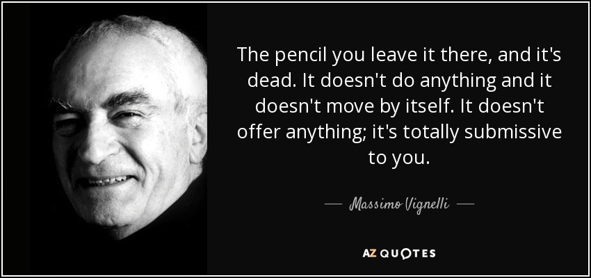 The pencil you leave it there, and it's dead. It doesn't do anything and it doesn't move by itself. It doesn't offer anything; it's totally submissive to you. - Massimo Vignelli