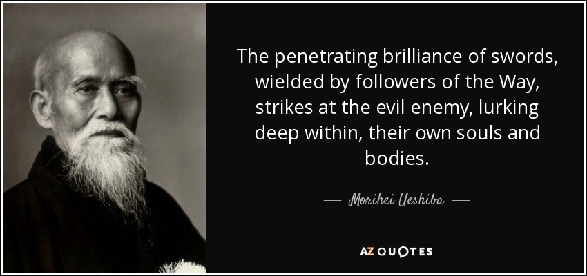 The penetrating brilliance of swords, wielded by followers of the Way, strikes at the evil enemy, lurking deep within, their own souls and bodies. - Morihei Ueshiba