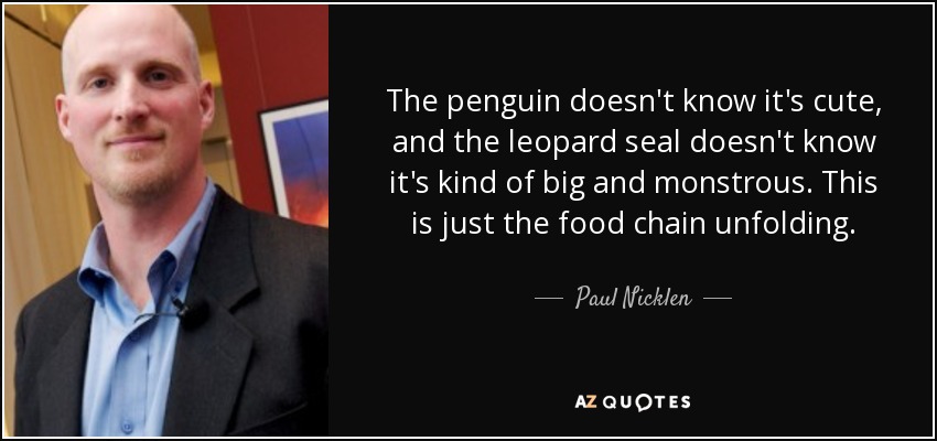 The penguin doesn't know it's cute, and the leopard seal doesn't know it's kind of big and monstrous. This is just the food chain unfolding. - Paul Nicklen