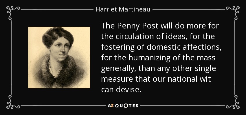 The Penny Post will do more for the circulation of ideas, for the fostering of domestic affections, for the humanizing of the mass generally, than any other single measure that our national wit can devise. - Harriet Martineau