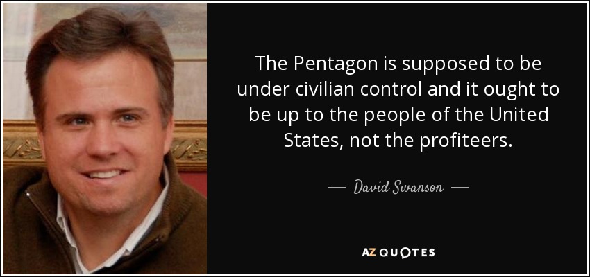 The Pentagon is supposed to be under civilian control and it ought to be up to the people of the United States, not the profiteers. - David Swanson