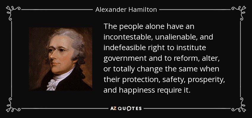 The people alone have an incontestable, unalienable, and indefeasible right to institute government and to reform, alter, or totally change the same when their protection, safety, prosperity, and happiness require it. - Alexander Hamilton