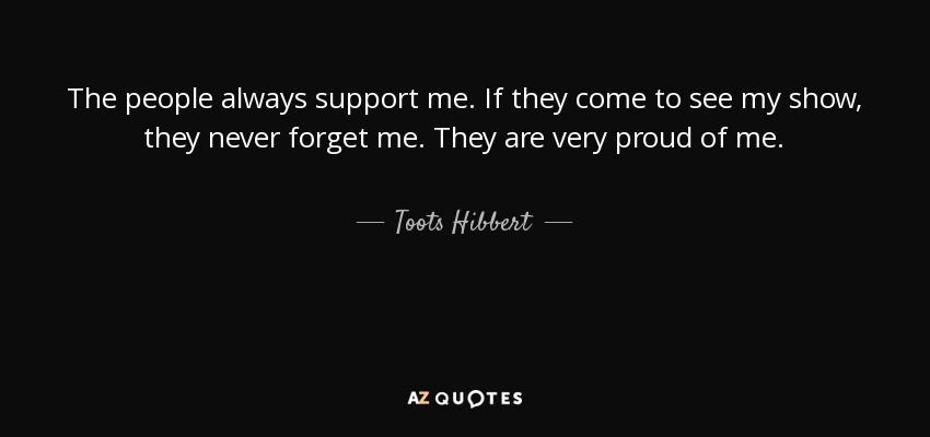 The people always support me. If they come to see my show, they never forget me. They are very proud of me. - Toots Hibbert