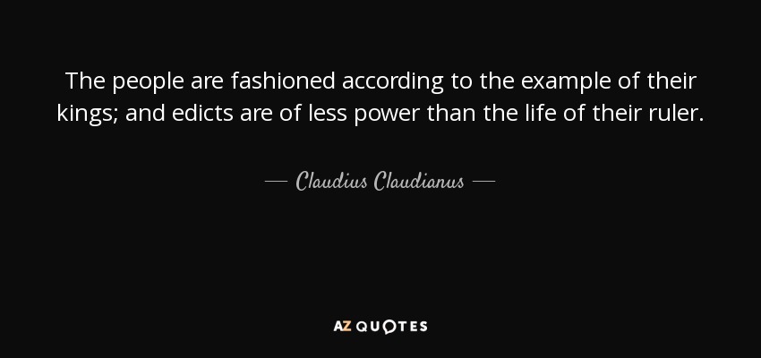 The people are fashioned according to the example of their kings; and edicts are of less power than the life of their ruler. - Claudius Claudianus