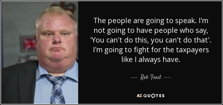 The people are going to speak. I'm not going to have people who say, 'You can't do this, you can't do that'. I'm going to fight for the taxpayers like I always have. - Rob Ford