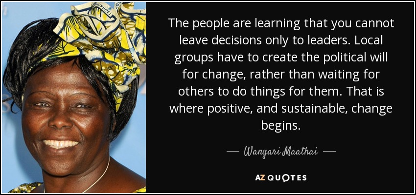 The people are learning that you cannot leave decisions only to leaders. Local groups have to create the political will for change, rather than waiting for others to do things for them. That is where positive, and sustainable, change begins. - Wangari Maathai