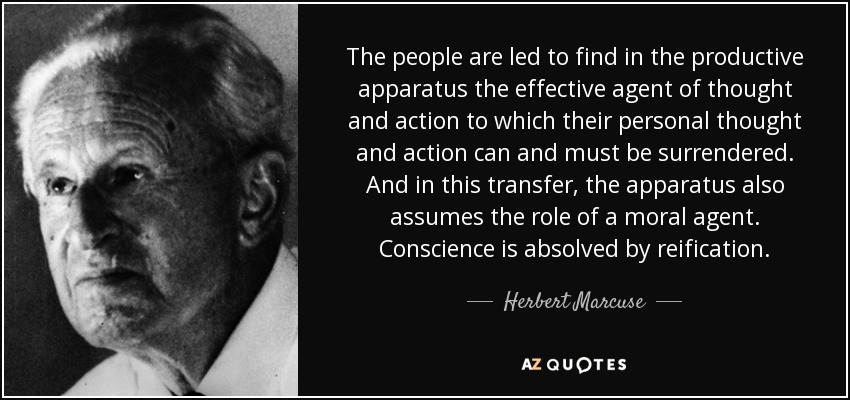 The people are led to find in the productive apparatus the effective agent of thought and action to which their personal thought and action can and must be surrendered. And in this transfer, the apparatus also assumes the role of a moral agent. Conscience is absolved by reification. - Herbert Marcuse