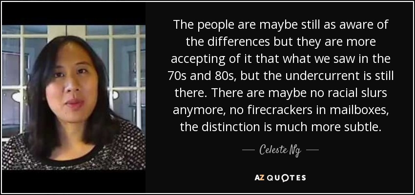 The people are maybe still as aware of the differences but they are more accepting of it that what we saw in the 70s and 80s, but the undercurrent is still there. There are maybe no racial slurs anymore, no firecrackers in mailboxes, the distinction is much more subtle. - Celeste Ng