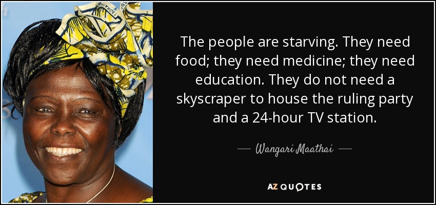 The people are starving. They need food; they need medicine; they need education. They do not need a skyscraper to house the ruling party and a 24-hour TV station. - Wangari Maathai