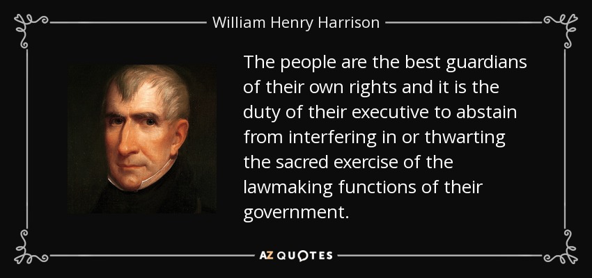 The people are the best guardians of their own rights and it is the duty of their executive to abstain from interfering in or thwarting the sacred exercise of the lawmaking functions of their government. - William Henry Harrison