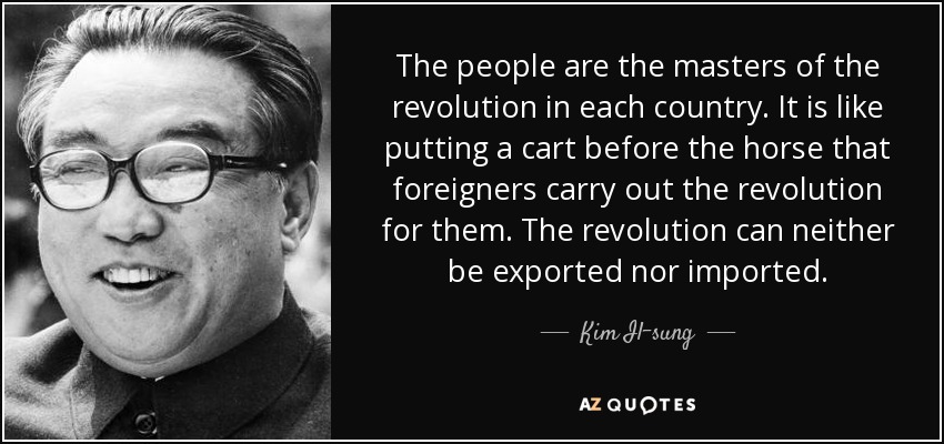 The people are the masters of the revolution in each country. It is like putting a cart before the horse that foreigners carry out the revolution for them. The revolution can neither be exported nor imported. - Kim Il-sung
