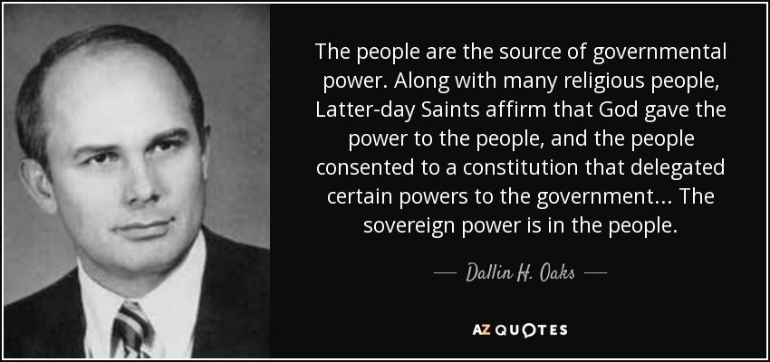 The people are the source of governmental power. Along with many religious people, Latter-day Saints affirm that God gave the power to the people, and the people consented to a constitution that delegated certain powers to the government... The sovereign power is in the people. - Dallin H. Oaks