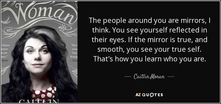 The people around you are mirrors, I think. You see yourself reflected in their eyes. If the mirror is true, and smooth, you see your true self. That’s how you learn who you are. - Caitlin Moran