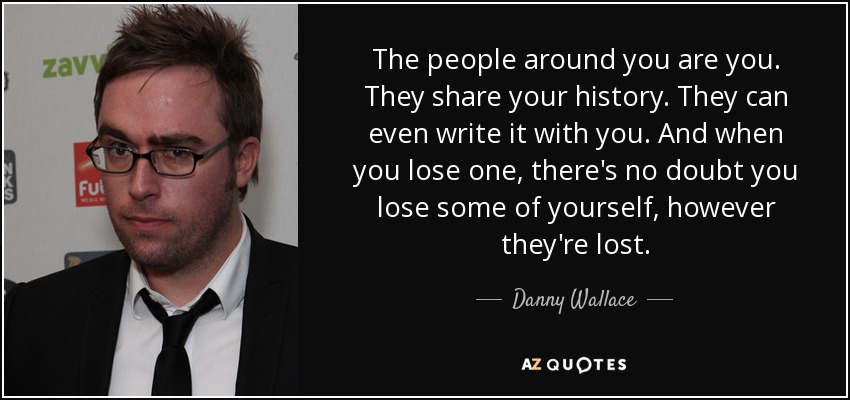 The people around you are you. They share your history. They can even write it with you. And when you lose one, there's no doubt you lose some of yourself, however they're lost. - Danny Wallace