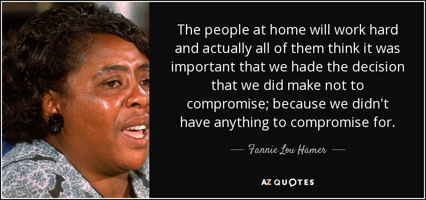 The people at home will work hard and actually all of them think it was important that we hade the decision that we did make not to compromise; because we didn't have anything to compromise for. - Fannie Lou Hamer