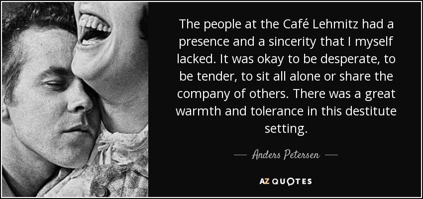 The people at the Café Lehmitz had a presence and a sincerity that I myself lacked. It was okay to be desperate, to be tender, to sit all alone or share the company of others. There was a great warmth and tolerance in this destitute setting. - Anders Petersen