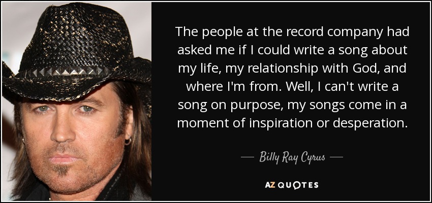 The people at the record company had asked me if I could write a song about my life, my relationship with God, and where I'm from. Well, I can't write a song on purpose, my songs come in a moment of inspiration or desperation. - Billy Ray Cyrus