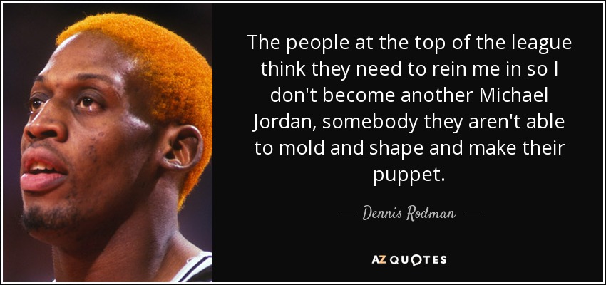 The people at the top of the league think they need to rein me in so I don't become another Michael Jordan, somebody they aren't able to mold and shape and make their puppet. - Dennis Rodman