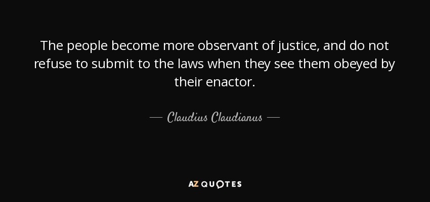 The people become more observant of justice, and do not refuse to submit to the laws when they see them obeyed by their enactor. - Claudius Claudianus