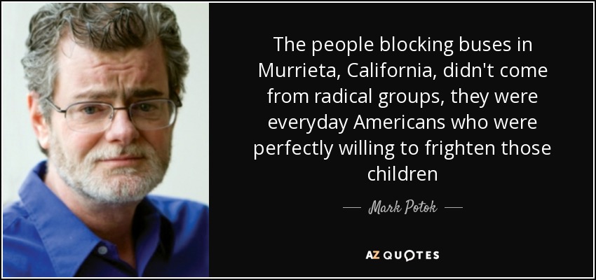 The people blocking buses in Murrieta, California, didn't come from radical groups, they were everyday Americans who were perfectly willing to frighten those children - Mark Potok