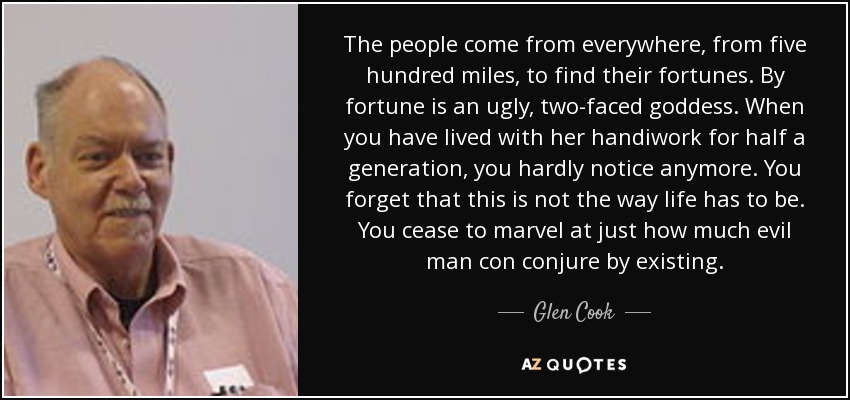 The people come from everywhere, from five hundred miles, to find their fortunes. By fortune is an ugly, two-faced goddess. When you have lived with her handiwork for half a generation, you hardly notice anymore. You forget that this is not the way life has to be. You cease to marvel at just how much evil man con conjure by existing. - Glen Cook