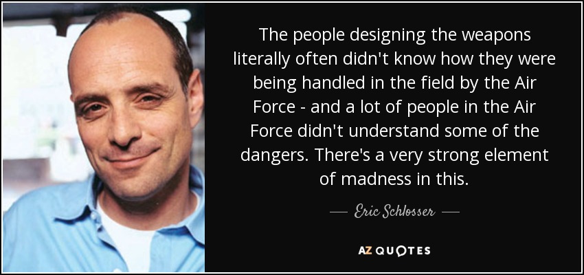 The people designing the weapons literally often didn't know how they were being handled in the field by the Air Force - and a lot of people in the Air Force didn't understand some of the dangers. There's a very strong element of madness in this. - Eric Schlosser