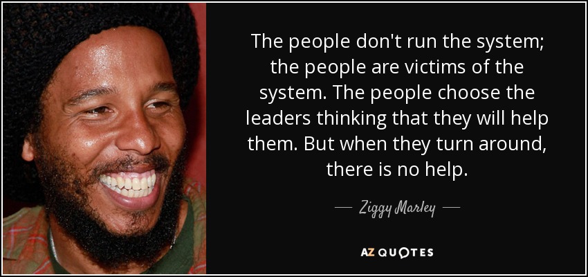 The people don't run the system; the people are victims of the system. The people choose the leaders thinking that they will help them. But when they turn around, there is no help. - Ziggy Marley
