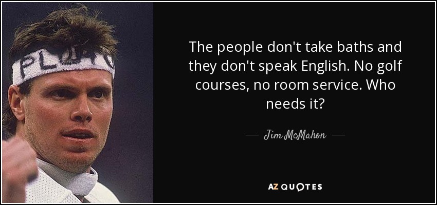 The people don't take baths and they don't speak English. No golf courses, no room service. Who needs it? - Jim McMahon