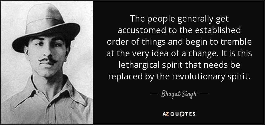 The people generally get accustomed to the established order of things and begin to tremble at the very idea of a change. It is this lethargical spirit that needs be replaced by the revolutionary spirit. - Bhagat Singh