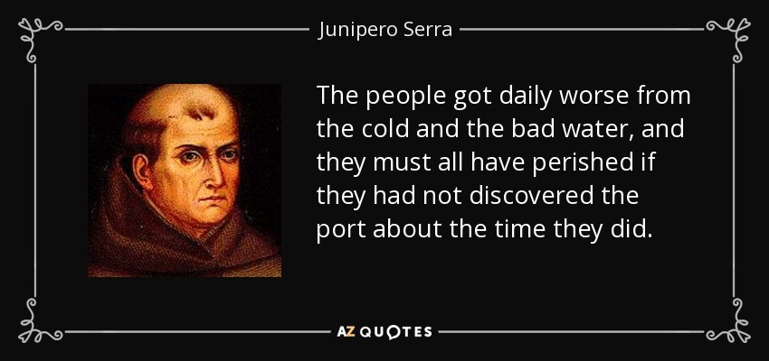 The people got daily worse from the cold and the bad water, and they must all have perished if they had not discovered the port about the time they did. - Junipero Serra