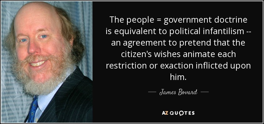 The people = government doctrine is equivalent to political infantilism -- an agreement to pretend that the citizen's wishes animate each restriction or exaction inflicted upon him. - James Bovard