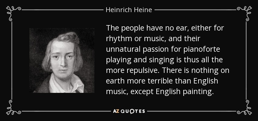 The people have no ear, either for rhythm or music, and their unnatural passion for pianoforte playing and singing is thus all the more repulsive. There is nothing on earth more terrible than English music, except English painting. - Heinrich Heine