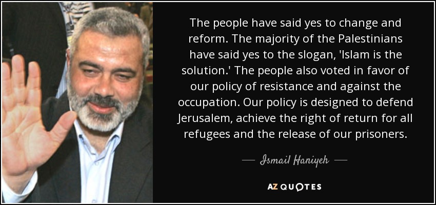 The people have said yes to change and reform. The majority of the Palestinians have said yes to the slogan, 'Islam is the solution.' The people also voted in favor of our policy of resistance and against the occupation. Our policy is designed to defend Jerusalem, achieve the right of return for all refugees and the release of our prisoners. - Ismail Haniyeh