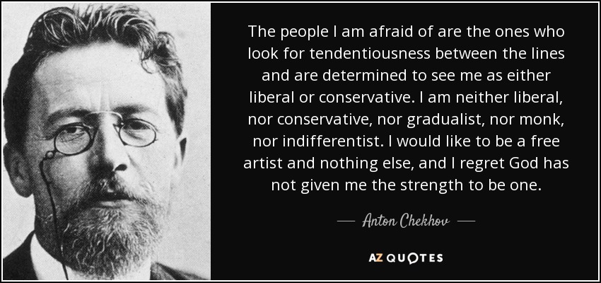 The people I am afraid of are the ones who look for tendentiousness between the lines and are determined to see me as either liberal or conservative. I am neither liberal, nor conservative, nor gradualist, nor monk, nor indifferentist. I would like to be a free artist and nothing else, and I regret God has not given me the strength to be one. - Anton Chekhov