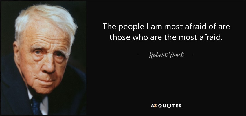 The people I am most afraid of are those who are the most afraid. - Robert Frost