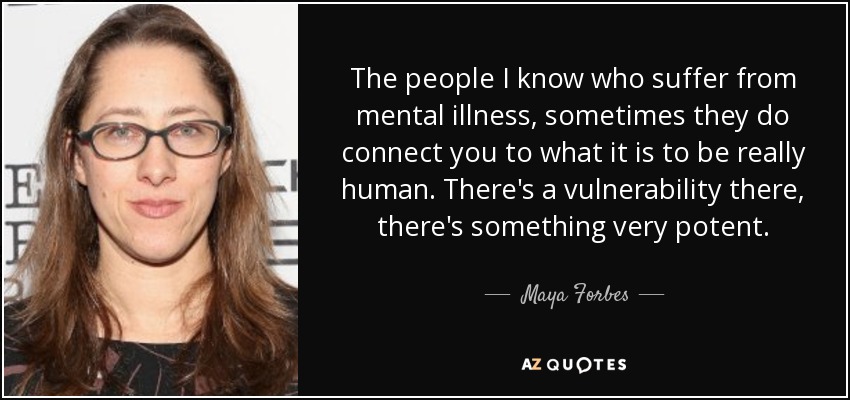 The people I know who suffer from mental illness, sometimes they do connect you to what it is to be really human. There's a vulnerability there, there's something very potent. - Maya Forbes