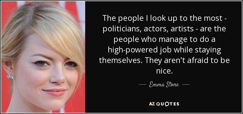 The people I look up to the most - politicians, actors, artists - are the people who manage to do a high-powered job while staying themselves. They aren't afraid to be nice. - Emma Stone