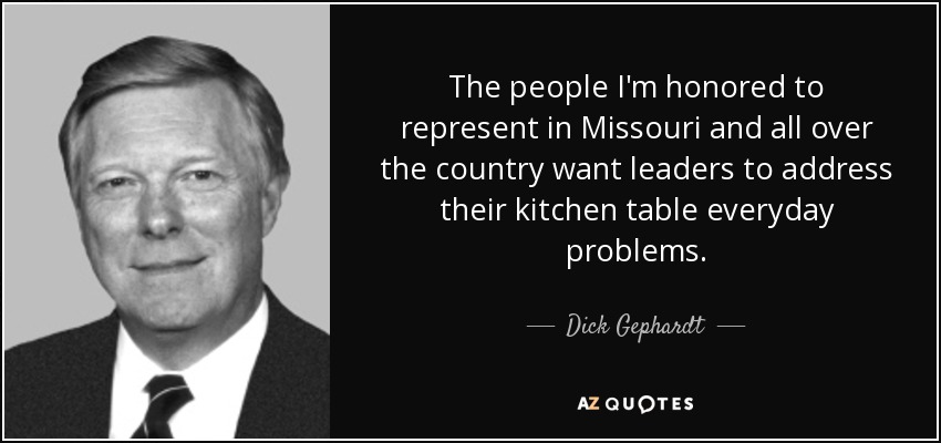 The people I'm honored to represent in Missouri and all over the country want leaders to address their kitchen table everyday problems. - Dick Gephardt