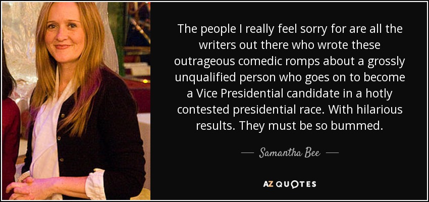 The people I really feel sorry for are all the writers out there who wrote these outrageous comedic romps about a grossly unqualified person who goes on to become a Vice Presidential candidate in a hotly contested presidential race. With hilarious results. They must be so bummed. - Samantha Bee