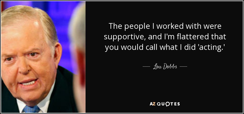 The people I worked with were supportive, and I'm flattered that you would call what I did 'acting.' - Lou Dobbs