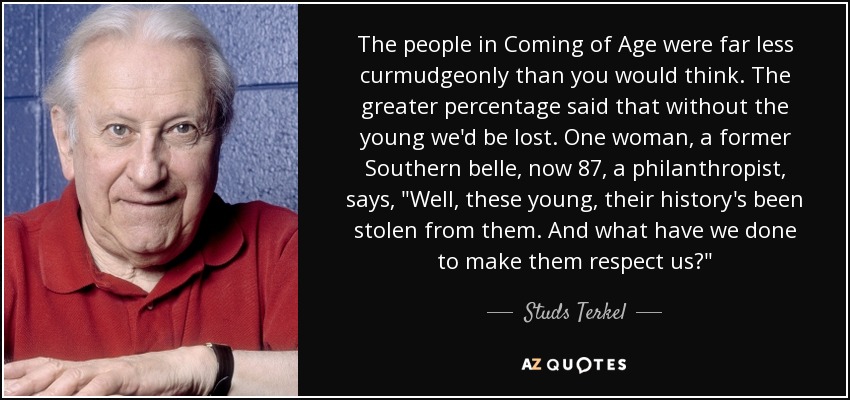 The people in Coming of Age were far less curmudgeonly than you would think. The greater percentage said that without the young we'd be lost. One woman, a former Southern belle, now 87, a philanthropist, says, 