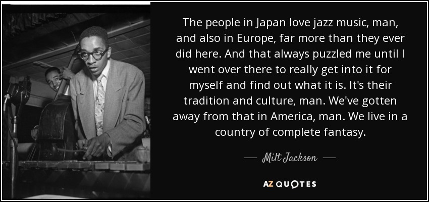 The people in Japan love jazz music, man, and also in Europe, far more than they ever did here. And that always puzzled me until I went over there to really get into it for myself and find out what it is. It's their tradition and culture, man. We've gotten away from that in America, man. We live in a country of complete fantasy. - Milt Jackson