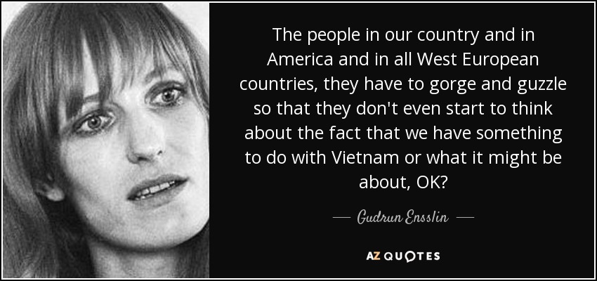 The people in our country and in America and in all West European countries, they have to gorge and guzzle so that they don't even start to think about the fact that we have something to do with Vietnam or what it might be about, OK? - Gudrun Ensslin