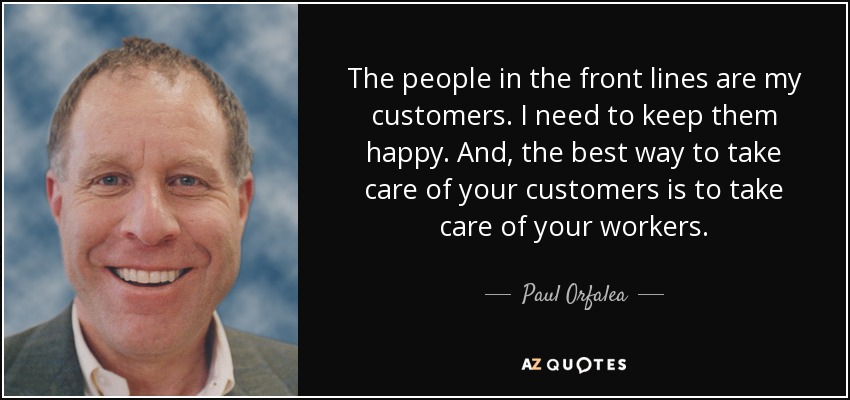 The people in the front lines are my customers. I need to keep them happy. And, the best way to take care of your customers is to take care of your workers. - Paul Orfalea