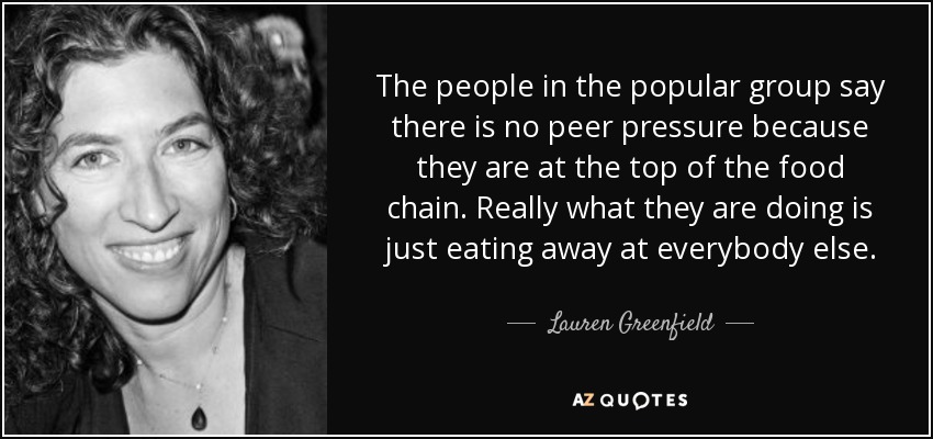 The people in the popular group say there is no peer pressure because they are at the top of the food chain. Really what they are doing is just eating away at everybody else. - Lauren Greenfield