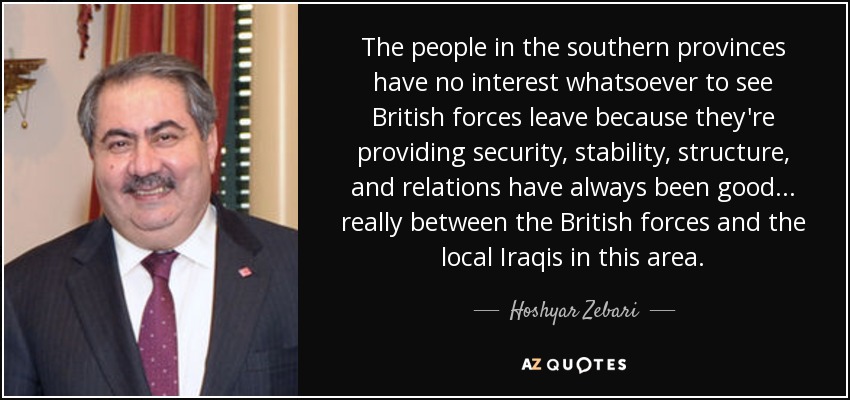 The people in the southern provinces have no interest whatsoever to see British forces leave because they're providing security, stability, structure, and relations have always been good ... really between the British forces and the local Iraqis in this area. - Hoshyar Zebari