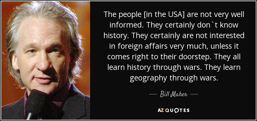 The people [in the USA] are not very well informed. They certainly don`t know history. They certainly are not interested in foreign affairs very much, unless it comes right to their doorstep. They all learn history through wars. They learn geography through wars. - Bill Maher