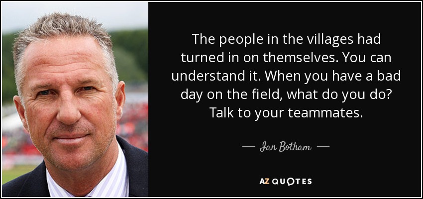 The people in the villages had turned in on themselves. You can understand it. When you have a bad day on the field, what do you do? Talk to your teammates. - Ian Botham