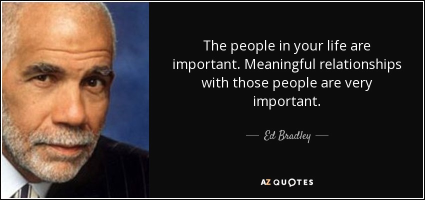 The people in your life are important. Meaningful relationships with those people are very important. - Ed Bradley