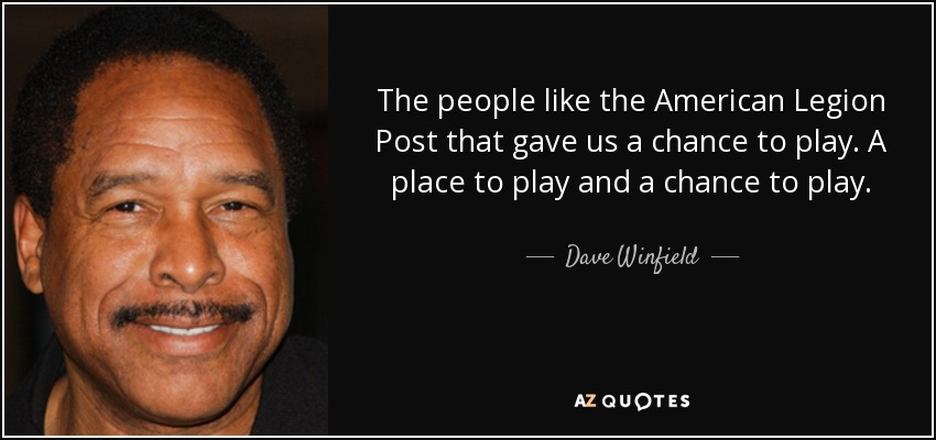 The people like the American Legion Post that gave us a chance to play. A place to play and a chance to play. - Dave Winfield